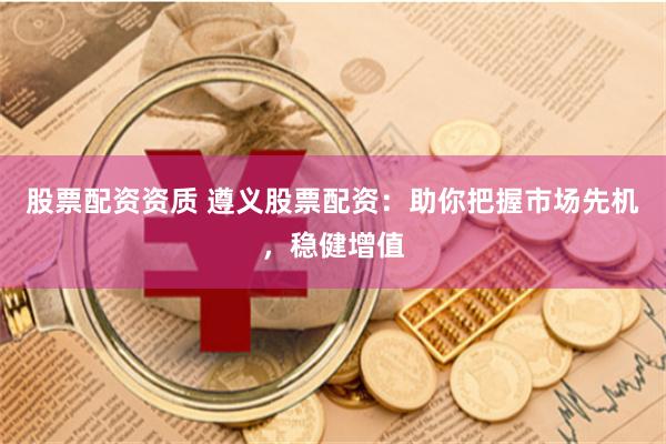 股票配资资质 遵义股票配资：助你把握市场先机，稳健增值