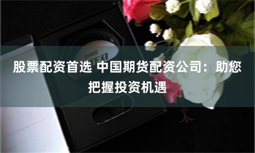 股票配资首选 中国期货配资公司：助您把握投资机遇