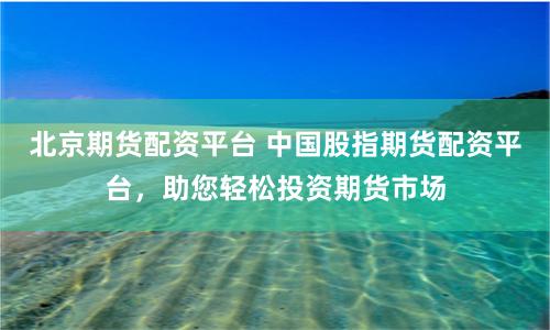 北京期货配资平台 中国股指期货配资平台，助您轻松投资期货市场