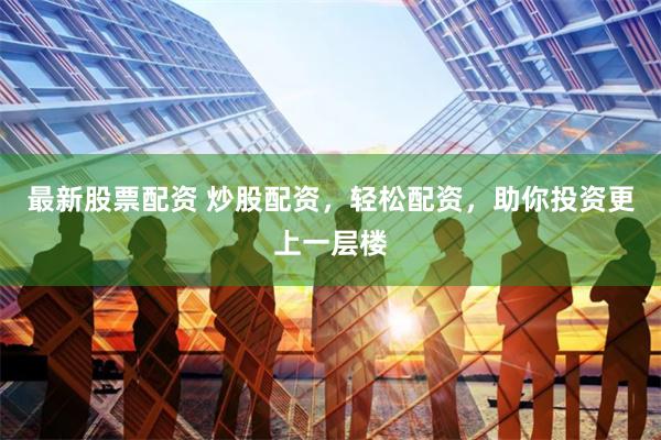 最新股票配资 炒股配资，轻松配资，助你投资更上一层楼