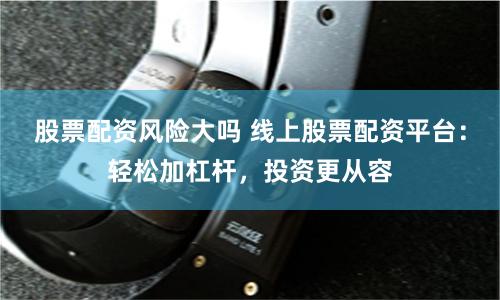 股票配资风险大吗 线上股票配资平台：轻松加杠杆，投资更从容