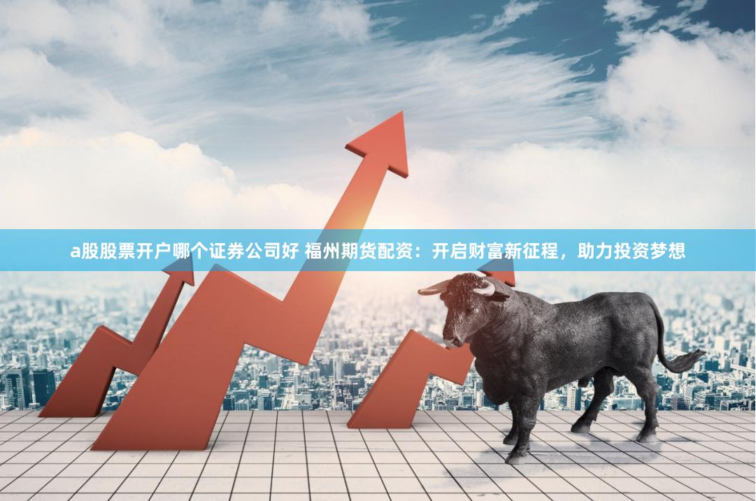 a股股票开户哪个证券公司好 福州期货配资：开启财富新征程，助力投资梦想