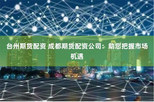 台州期货配资 成都期货配资公司：助您把握市场机遇