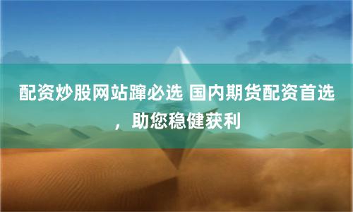 配资炒股网站蹿必选 国内期货配资首选，助您稳健获利