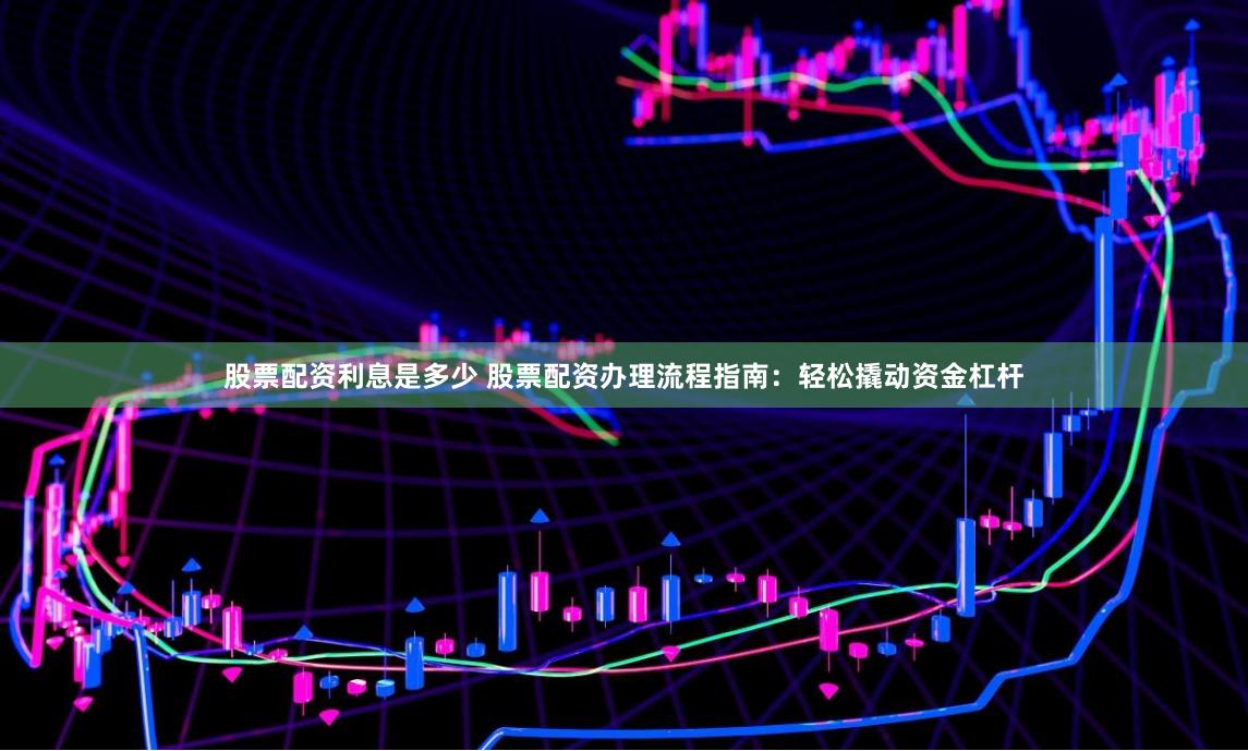 股票配资利息是多少 股票配资办理流程指南：轻松撬动资金杠杆