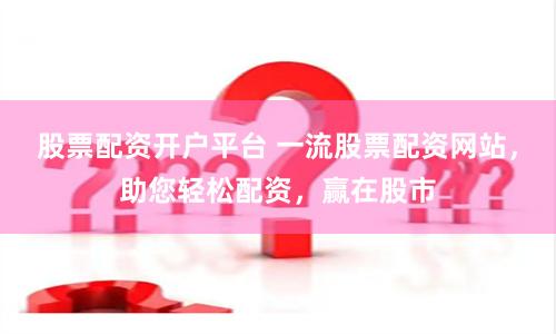 股票配资开户平台 一流股票配资网站，助您轻松配资，赢在股市