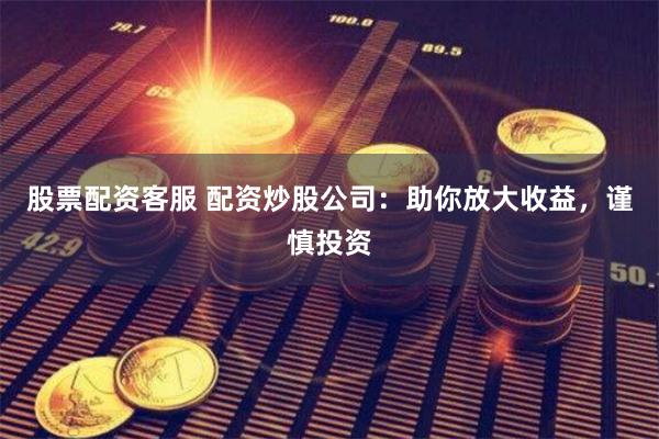 股票配资客服 配资炒股公司：助你放大收益，谨慎投资