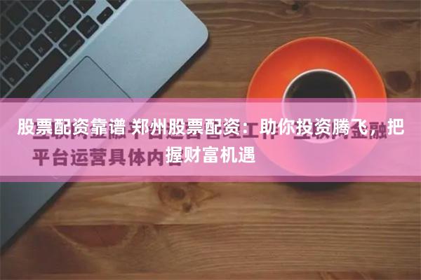 股票配资靠谱 郑州股票配资：助你投资腾飞，把握财富机遇