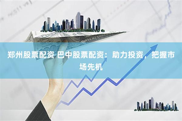 郑州股票配资 巴中股票配资：助力投资，把握市场先机