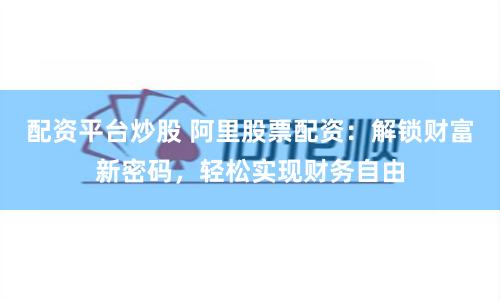 配资平台炒股 阿里股票配资：解锁财富新密码，轻松实现财务自由