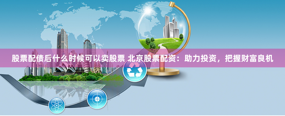 股票配债后什么时候可以卖股票 北京股票配资：助力投资，把握财富良机