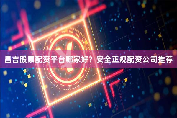 昌吉股票配资平台哪家好？安全正规配资公司推荐