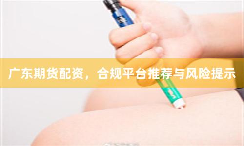 广东期货配资，合规平台推荐与风险提示