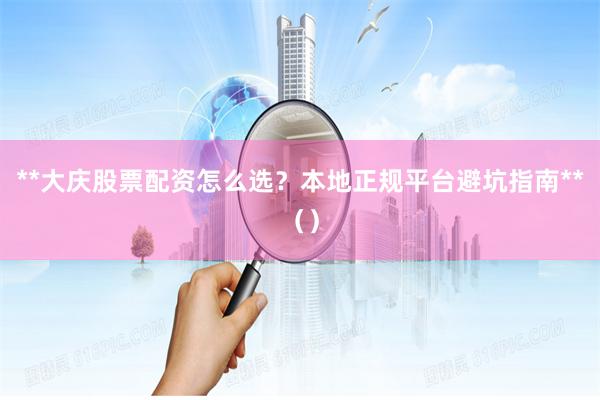 **大庆股票配资怎么选?本地正规平台避坑指南**()